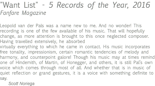 "Want List" - 5 Records of the Year, 2016 Fanfare Magazine Leopold van der Pals was a name new to me. And no wonder! This recording is one of the few available of his music. That will hopefully change, as more attention is brought to this once neglected composer. Having travelled extensively, he absorbed virtually everything to which he came in contact. His music incorporates free tonality, impressionism, certain romantic tendencies of melody and harmony, and counterpoint galore! Though his music may at times remind one of Hindemith, of Martin, of Honegger, and others, it is still Pal’s own voice which comes through most of all. And whether that is in music of quiet reflection or grand gestures, it is a voice with something definite to say. Scott Noriega