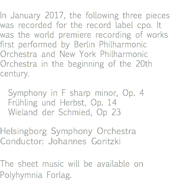 In January 2017, the following three pieces was recorded for the record label cpo. It was the world premiere recording of works first performed by Berlin Philharmonic Orchestra and New York Philharmonic Orchestra in the beginning of the 20th century. Symphony in F sharp minor, Op. 4 Frühling und Herbst, Op. 14 Wieland der Schmied, Op 23 Helsingborg Symphony Orchestra Conductor: Johannes Goritzki The sheet music will be available on Polyhymnia Forlag. 